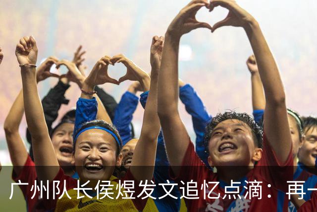 广州队长侯煜发文追忆点滴：再一次喊出为广州而战