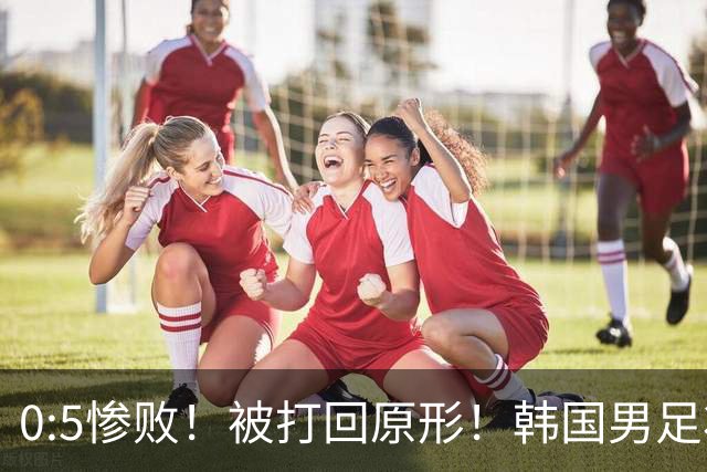 0:5惨败！被打回原形！韩国男足状态低迷被打爆，太极虎变成纸老虎